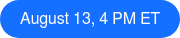 August 13, 4 PM ET