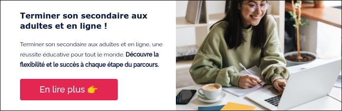 Terminer son secondaire aux adultes et en ligne ! &nbsp; Terminer son secondaire aux adultes et en ligne, une réussite éducative pour tout le monde. Découvre la flexibilité et le succès à chaque étape du parcours. &nbsp;